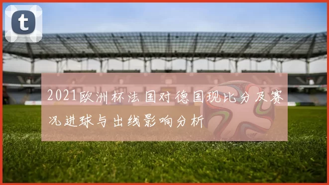 2021欧洲杯法国对德国现比分及赛况进球与出线影响分析