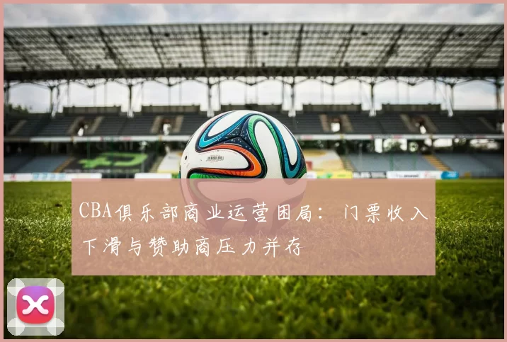 CBA俱乐部商业运营困局：门票收入下滑与赞助商压力并存