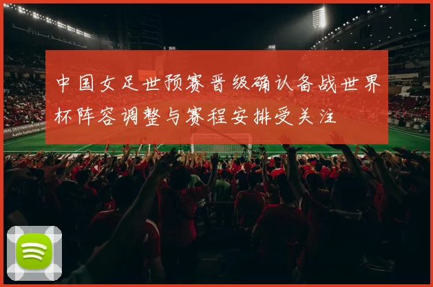 中国女足世预赛晋级确认备战世界杯阵容调整与赛程安排受关注