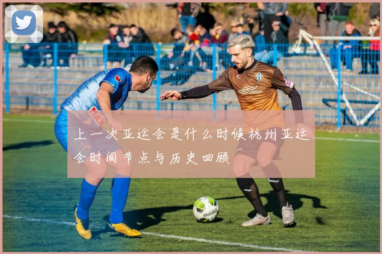 上一次亚运会是什么时候杭州亚运会时间节点与历史回顾