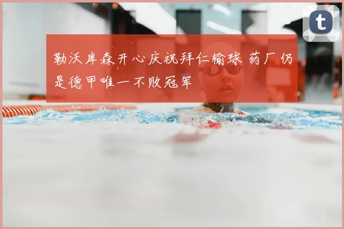 勒沃库森开心庆祝拜仁输球 药厂仍是德甲唯一不败冠军