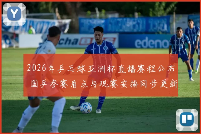 2026年乒乓球亚洲杯直播赛程公布 国乒参赛看点与观赛安排同步更新