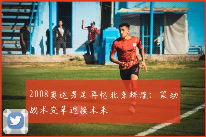 2008奥运男足再忆北京辉煌：策动战术变革迎接未来