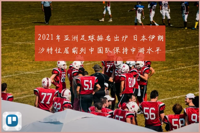 2021年亚洲足球排名出炉 日本伊朗沙特位居前列中国队保持中游水平