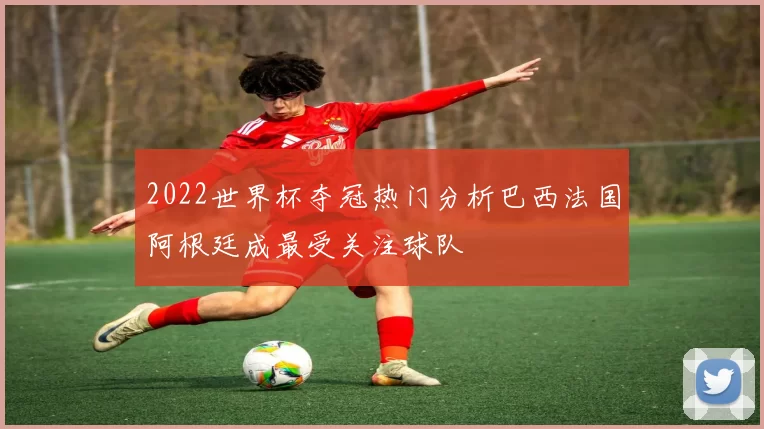 2022世界杯夺冠热门分析巴西法国阿根廷成最受关注球队