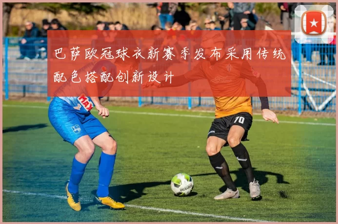 巴萨欧冠球衣新赛季发布采用传统配色搭配创新设计