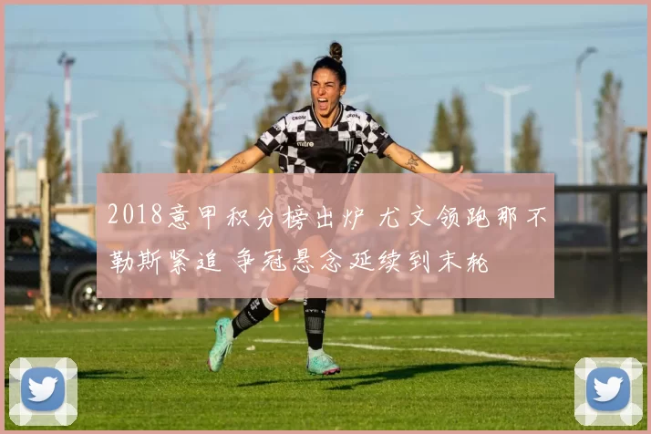 2018意甲积分榜出炉 尤文领跑那不勒斯紧追 争冠悬念延续到末轮