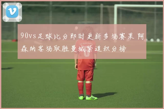 90vs足球比分即时更新多场赛果 阿森纳客场取胜曼城紧追积分榜