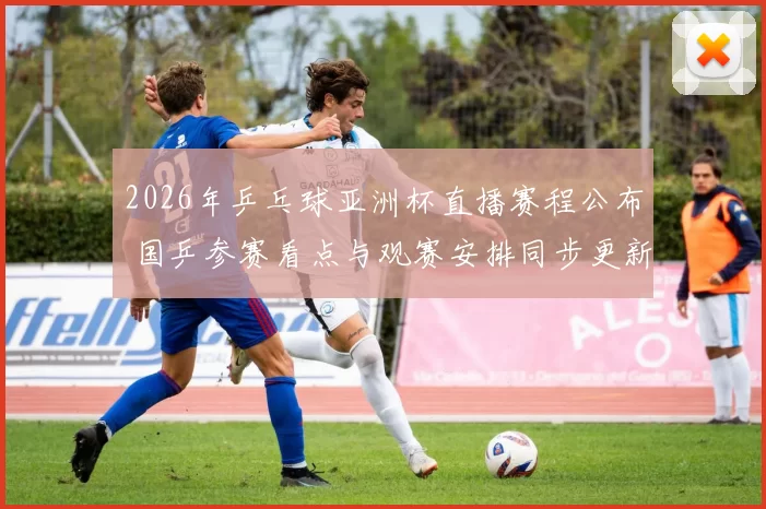 2026年乒乓球亚洲杯直播赛程公布 国乒参赛看点与观赛安排同步更新