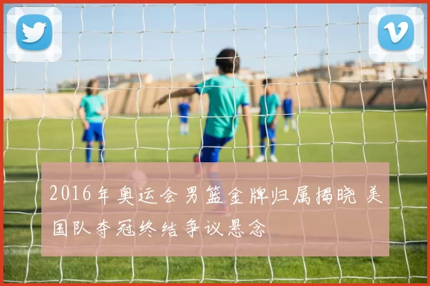 2016年奥运会男篮金牌归属揭晓 美国队夺冠终结争议悬念