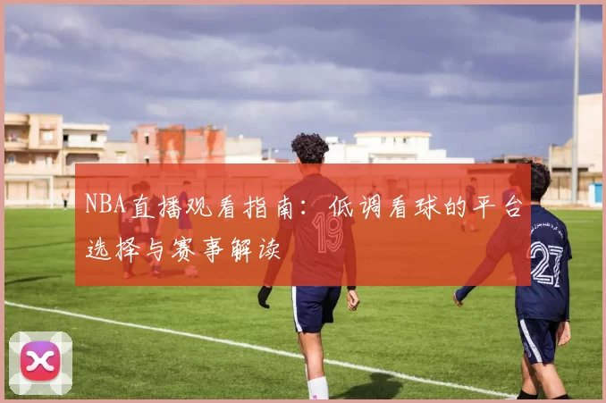 NBA直播观看指南：低调看球的平台选择与赛事解读