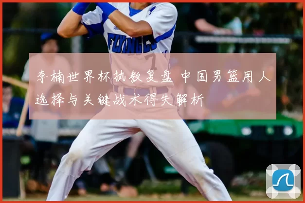 李楠世界杯执教复盘 中国男篮用人选择与关键战术得失解析