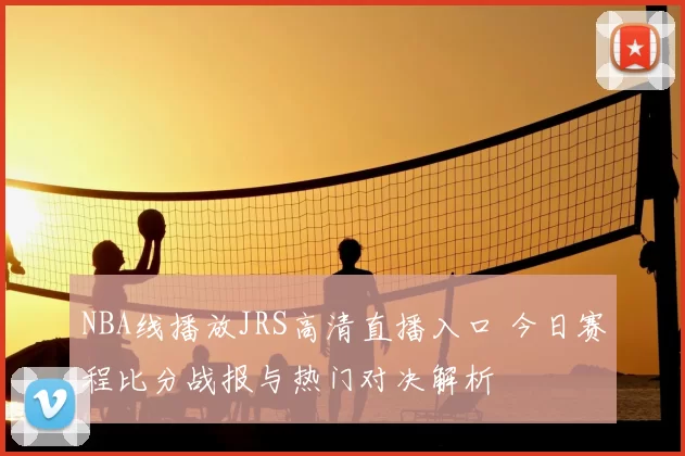 NBA线播放JRS高清直播入口 今日赛程比分战报与热门对决解析