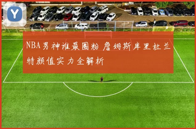 NBA男神谁最圈粉 詹姆斯库里杜兰特颜值实力全解析