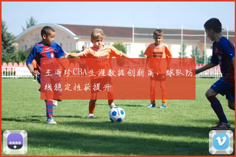 王海珍CBA生涯数据创新高，球队防线稳定性获提升