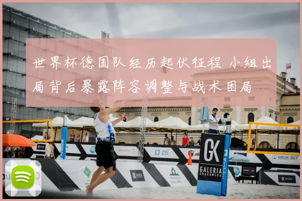 世界杯德国队经历起伏征程 小组出局背后暴露阵容调整与战术困局