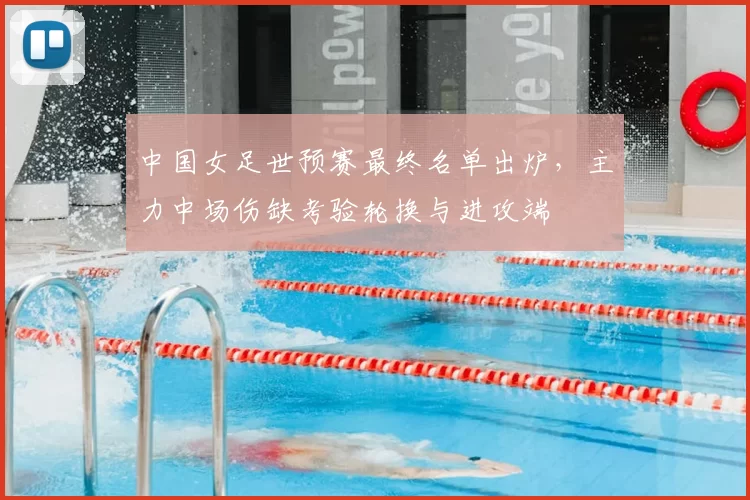 中国女足世预赛最终名单出炉,主力中场伤缺考验轮换与进攻端