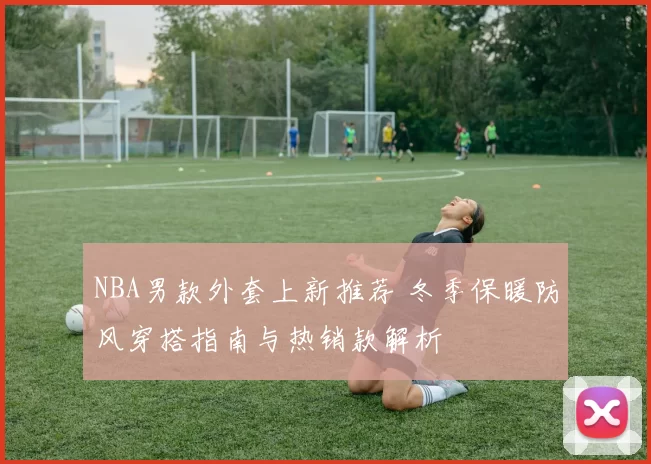 NBA男款外套上新推荐 冬季保暖防风穿搭指南与热销款解析