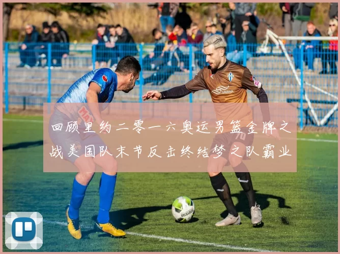 回顾里约二零一六奥运男篮金牌之战美国队末节反击终结梦之队霸业