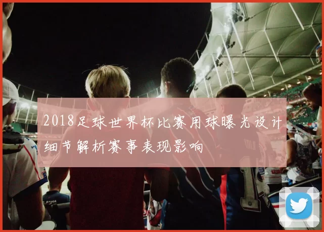 2018足球世界杯比赛用球曝光设计细节解析赛事表现影响