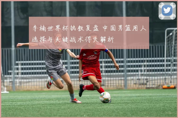 李楠世界杯执教复盘 中国男篮用人选择与关键战术得失解析