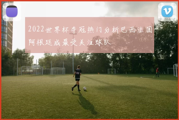 2022世界杯夺冠热门分析巴西法国阿根廷成最受关注球队