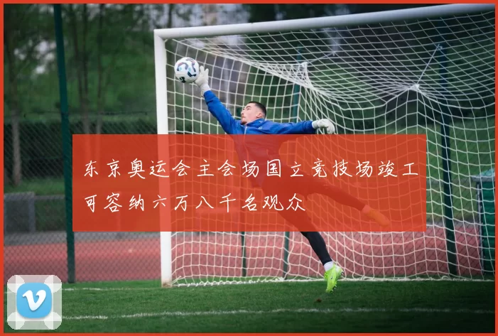 东京奥运会主会场国立竞技场竣工可容纳六万八千名观众