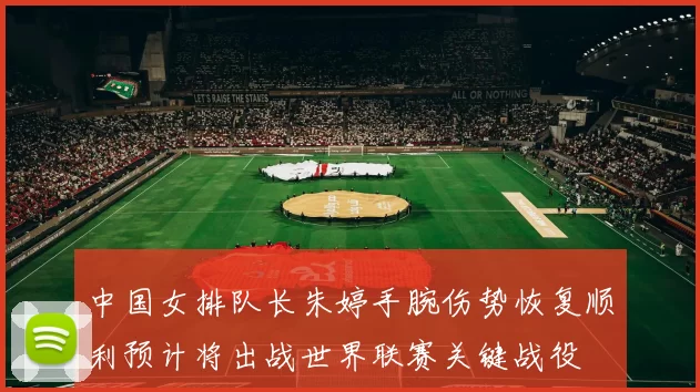 中国女排队长朱婷手腕伤势恢复顺利预计将出战世界联赛关键战役