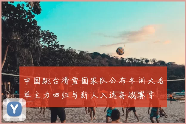 中国跳台滑雪国家队公布冬训大名单主力回归与新人入选备战赛季