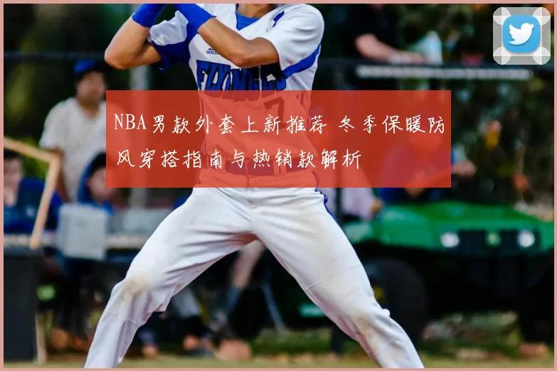 NBA男款外套上新推荐 冬季保暖防风穿搭指南与热销款解析