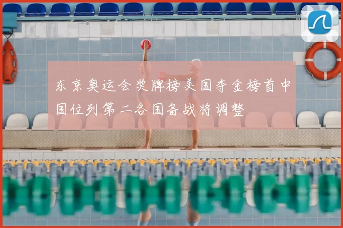 东京奥运会奖牌榜美国夺金榜首中国位列第二各国备战将调整