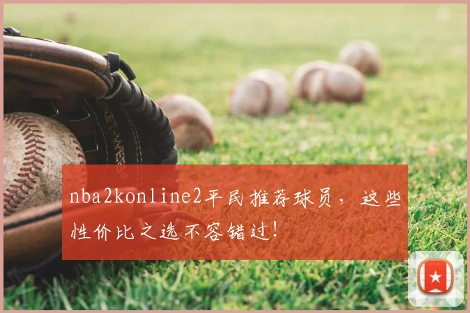 nba2konline2平民推荐球员，这些性价比之选不容错过！