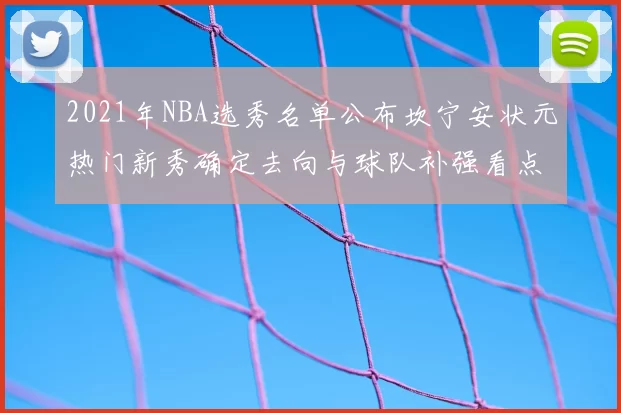 2021年NBA选秀名单公布坎宁安状元热门新秀确定去向与球队补强看点