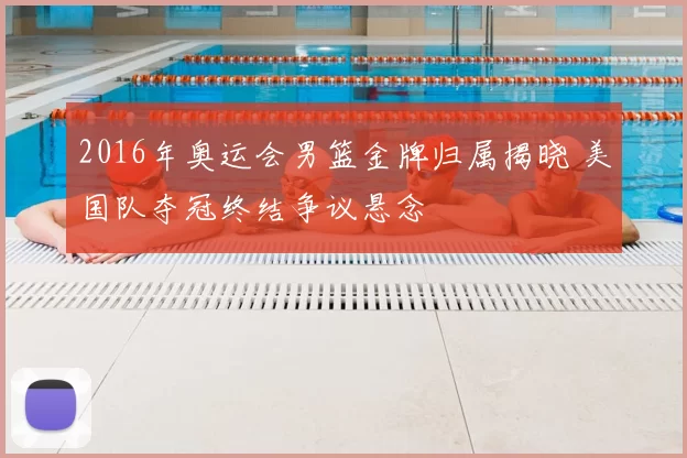 2016年奥运会男篮金牌归属揭晓 美国队夺冠终结争议悬念