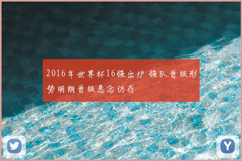 2016年世界杯16强出炉 强队晋级形势明朗晋级悬念仍存