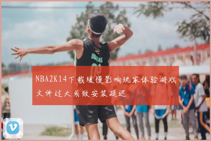 NBA2K14下载缓慢影响玩家体验游戏文件过大或致安装延迟