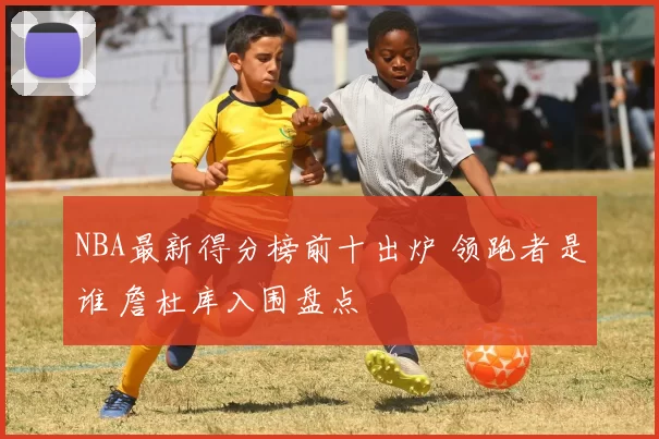 NBA最新得分榜前十出炉 领跑者是谁 詹杜库入围盘点
