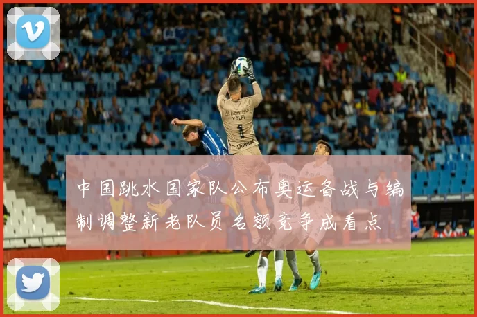 中国跳水国家队公布奥运备战与编制调整新老队员名额竞争成看点