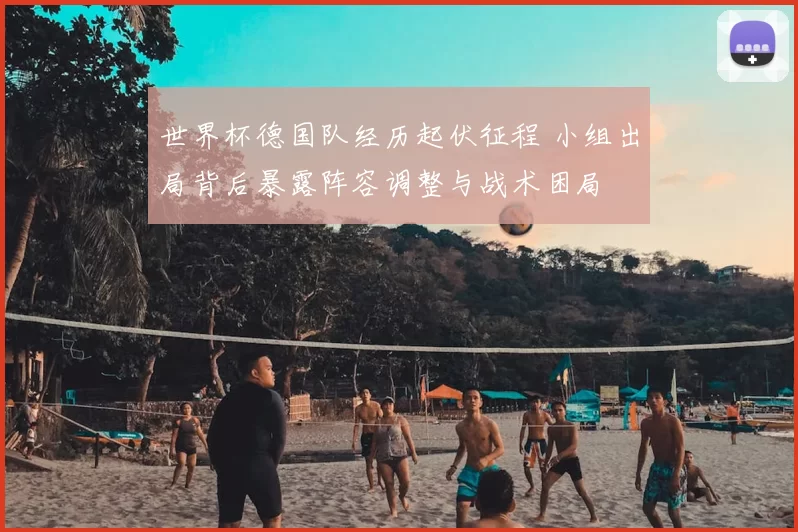 世界杯德国队经历起伏征程 小组出局背后暴露阵容调整与战术困局