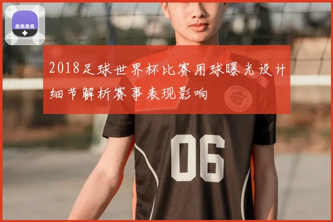 2018足球世界杯比赛用球曝光设计细节解析赛事表现影响