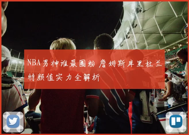 NBA男神谁最圈粉 詹姆斯库里杜兰特颜值实力全解析