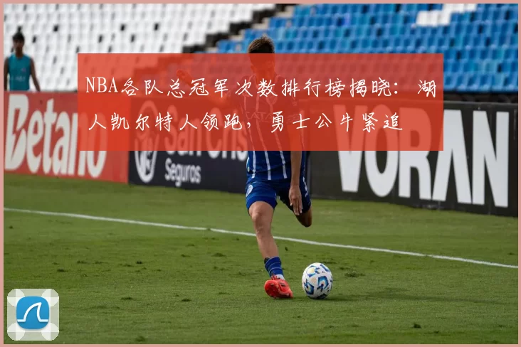 NBA各队总冠军次数排行榜揭晓:湖人凯尔特人领跑,勇士公牛紧追