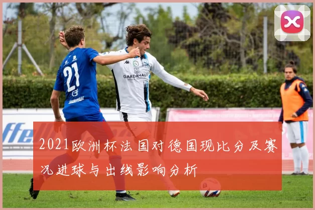 2021欧洲杯法国对德国现比分及赛况进球与出线影响分析