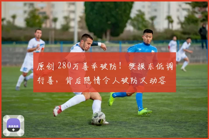 原创 280万善举破防！樊振东低调行善，背后隐情令人破防又动容