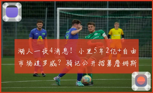 湖人一夜4消息！小里5年2亿+自由市场追罗威？骑记公开招募詹姆斯