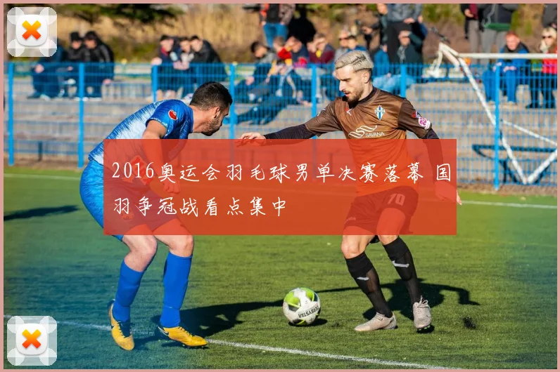 2016奥运会羽毛球男单决赛落幕 国羽争冠战看点集中