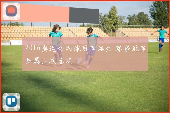 2016奥运会网球冠军诞生 赛事冠军归属尘埃落定