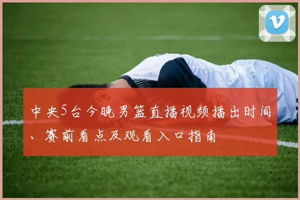 中央5台今晚男篮直播视频播出时间、赛前看点及观看入口指南