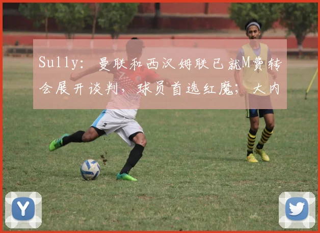 Sully：曼联和西汉姆联已就M费转会展开谈判，球员首选红魔；大内：有时候我在对待曼联的问题上可能把握不好平衡